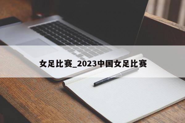 女足比赛_2023中国女足比赛