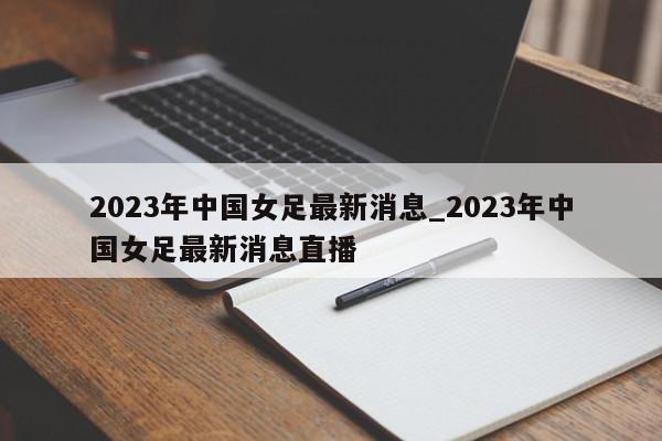 2023年中国女足最新消息_2023年中国女足最新消息直播