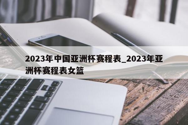 2023年中国亚洲杯赛程表_2023年亚洲杯赛程表女篮
