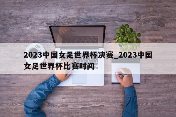 2023中国女足世界杯决赛_2023中国女足世界杯比赛时间