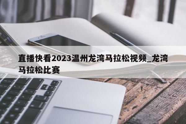 直播快看2023温州龙湾马拉松视频_龙湾马拉松比赛