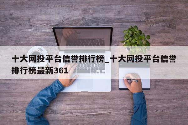 十大网投平台信誉排行榜_十大网投平台信誉排行榜最新361