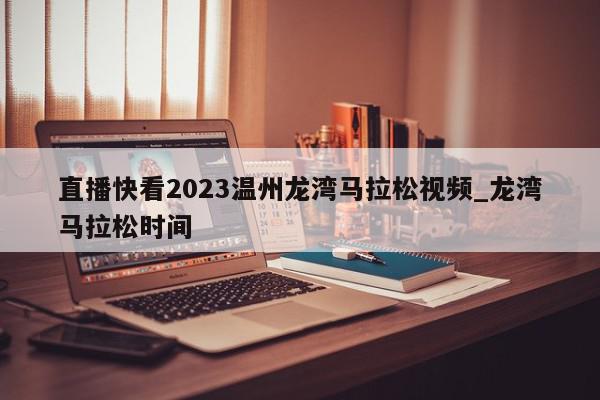 直播快看2023温州龙湾马拉松视频_龙湾马拉松时间