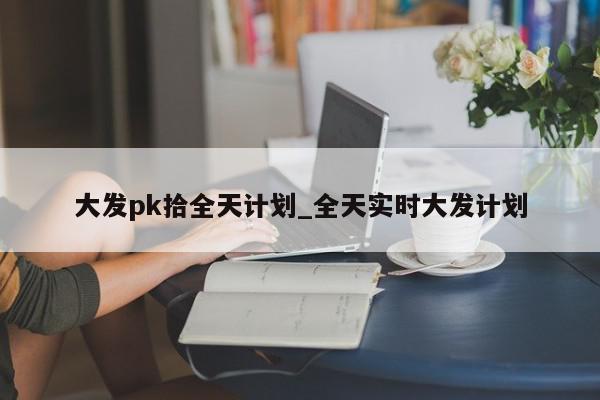 大发pk拾全天计划_全天实时大发计划