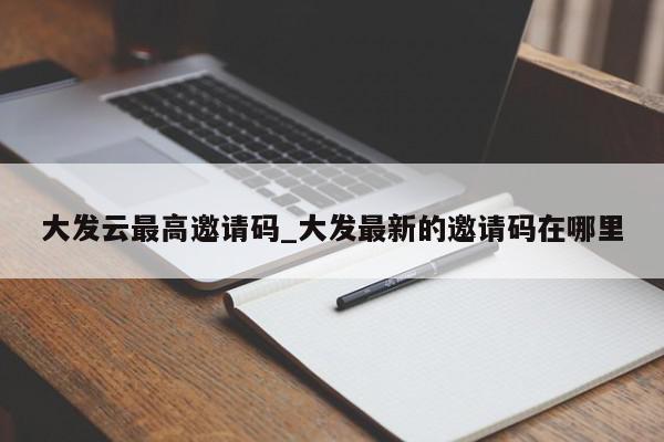 大发云最高邀请码_大发最新的邀请码在哪里